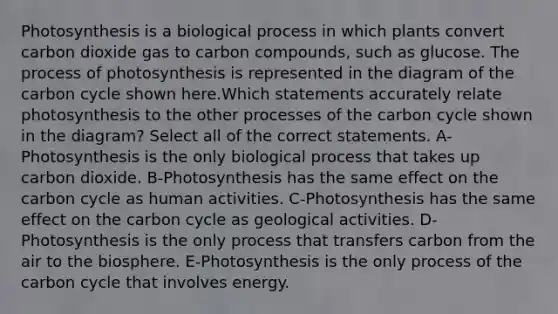 Photosynthesis is a biological process in which plants convert carbon dioxide gas to carbon compounds, such as glucose. The process of photosynthesis is represented in the diagram of the carbon cycle shown here.Which statements accurately relate photosynthesis to the other processes of the carbon cycle shown in the diagram? Select all of the correct statements. A-Photosynthesis is the only biological process that takes up carbon dioxide. B-Photosynthesis has the same effect on the carbon cycle as human activities. C-Photosynthesis has the same effect on the carbon cycle as geological activities. D-Photosynthesis is the only process that transfers carbon from the air to the biosphere. E-Photosynthesis is the only process of the carbon cycle that involves energy.