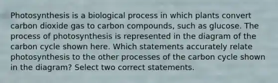 Photosynthesis is a biological process in which plants convert carbon dioxide gas to carbon compounds, such as glucose. The process of photosynthesis is represented in the diagram of the carbon cycle shown here. Which statements accurately relate photosynthesis to the other processes of the carbon cycle shown in the diagram? Select two correct statements.