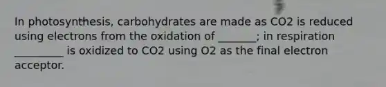 In photosynthesis, carbohydrates are made as CO2 is reduced using electrons from the oxidation of _______; in respiration _________ is oxidized to CO2 using O2 as the final electron acceptor.