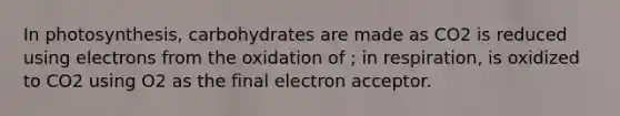 In photosynthesis, carbohydrates are made as CO2 is reduced using electrons from the oxidation of ; in respiration, is oxidized to CO2 using O2 as the final electron acceptor.