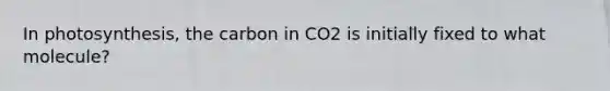 In photosynthesis, the carbon in CO2 is initially fixed to what molecule?