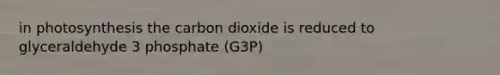 in photosynthesis the carbon dioxide is reduced to glyceraldehyde 3 phosphate (G3P)