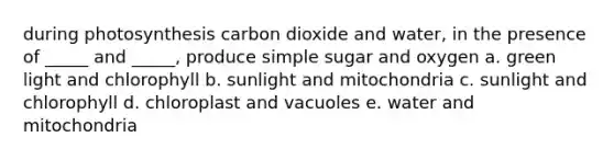 during photosynthesis carbon dioxide and water, in the presence of _____ and _____, produce simple sugar and oxygen a. green light and chlorophyll b. sunlight and mitochondria c. sunlight and chlorophyll d. chloroplast and vacuoles e. water and mitochondria