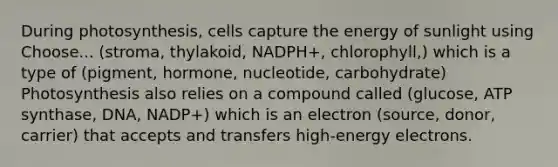 During photosynthesis, cells capture the energy of sunlight using Choose... (stroma, thylakoid, NADPH+, chlorophyll,) which is a type of (pigment, hormone, nucleotide, carbohydrate) Photosynthesis also relies on a compound called (glucose, ATP synthase, DNA, NADP+) which is an electron (source, donor, carrier) that accepts and transfers high-energy electrons.