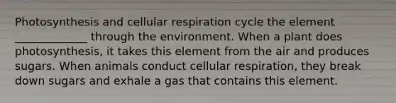 Photosynthesis and <a href='https://www.questionai.com/knowledge/k1IqNYBAJw-cellular-respiration' class='anchor-knowledge'>cellular respiration</a> cycle the element _____________ through the environment. When a plant does photosynthesis, it takes this element from the air and produces sugars. When animals conduct cellular respiration, they break down sugars and exhale a gas that contains this element.