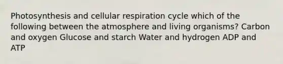 Photosynthesis and cellular respiration cycle which of the following between the atmosphere and living organisms? Carbon and oxygen Glucose and starch Water and hydrogen ADP and ATP