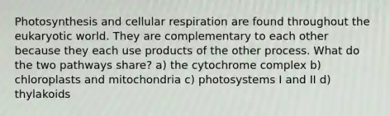 Photosynthesis and cellular respiration are found throughout the eukaryotic world. They are complementary to each other because they each use products of the other process. What do the two pathways share? a) the cytochrome complex b) chloroplasts and mitochondria c) photosystems I and II d) thylakoids