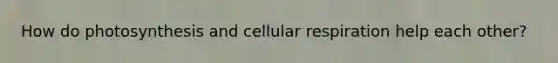How do photosynthesis and cellular respiration help each other?