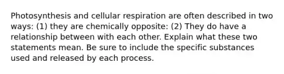 Photosynthesis and cellular respiration are often described in two ways: (1) they are chemically opposite: (2) They do have a relationship between with each other. Explain what these two statements mean. Be sure to include the specific substances used and released by each process.