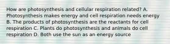 How are photosynthesis and cellular respiration related? A. Photosynthesis makes energy and cell respiration needs energy B. The products of photosynthesis are the reactants for cell respiration C. Plants do photosynthesis and animals do cell respiration D. Both use the sun as an energy source