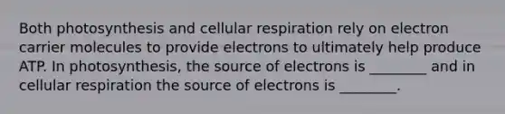 Both photosynthesis and cellular respiration rely on electron carrier molecules to provide electrons to ultimately help produce ATP. In photosynthesis, the source of electrons is ________ and in cellular respiration the source of electrons is ________.