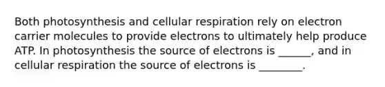 Both photosynthesis and cellular respiration rely on electron carrier molecules to provide electrons to ultimately help produce ATP. In photosynthesis the source of electrons is ______, and in cellular respiration the source of electrons is ________.