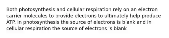 Both photosynthesis and cellular respiration rely on an electron carrier molecules to provide electrons to ultimately help produce ATP. In photosynthesis the source of electrons is blank and in cellular respiration the source of electrons is blank