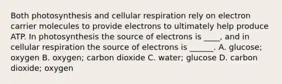 Both photosynthesis and cellular respiration rely on electron carrier molecules to provide electrons to ultimately help produce ATP. In photosynthesis the source of electrons is ____, and in cellular respiration the source of electrons is ______. A. glucose; oxygen B. oxygen; carbon dioxide C. water; glucose D. carbon dioxide; oxygen