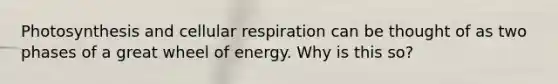 Photosynthesis and cellular respiration can be thought of as two phases of a great wheel of energy. Why is this so?