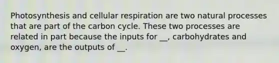 Photosynthesis and cellular respiration are two natural processes that are part of the carbon cycle. These two processes are related in part because the inputs for __, carbohydrates and oxygen, are the outputs of __.