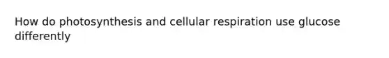 How do photosynthesis and cellular respiration use glucose differently