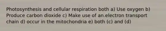 Photosynthesis and cellular respiration both a) Use oxygen b) Produce carbon dioxide c) Make use of an.electron transport chain d) occur in the mitochondria e) both (c) and (d)