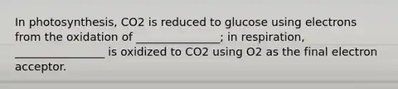 In photosynthesis, CO2 is reduced to glucose using electrons from the oxidation of _______________; in respiration, ________________ is oxidized to CO2 using O2 as the final electron acceptor.