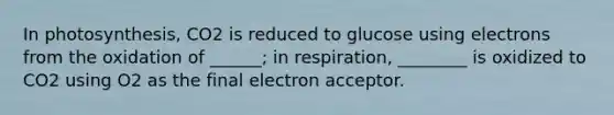 In photosynthesis, CO2 is reduced to glucose using electrons from the oxidation of ______; in respiration, ________ is oxidized to CO2 using O2 as the final electron acceptor.