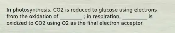 In photosynthesis, CO2 is reduced to glucose using electrons from the oxidation of _________ ; in respiration, __________ is oxidized to CO2 using O2 as the final electron acceptor.