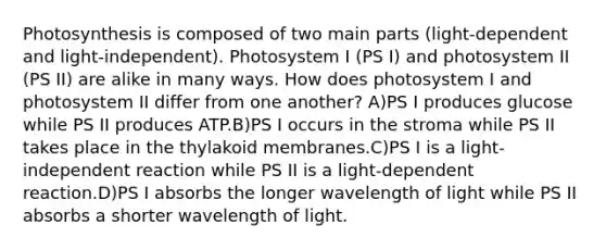 Photosynthesis is composed of two main parts (light-dependent and light-independent). Photosystem I (PS I) and photosystem II (PS II) are alike in many ways. How does photosystem I and photosystem II differ from one another? A)PS I produces glucose while PS II produces ATP.B)PS I occurs in the stroma while PS II takes place in the thylakoid membranes.C)PS I is a light-independent reaction while PS II is a light-dependent reaction.D)PS I absorbs the longer wavelength of light while PS II absorbs a shorter wavelength of light.