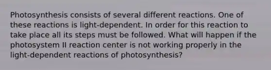 Photosynthesis consists of several different reactions. One of these reactions is light-dependent. In order for this reaction to take place all its steps must be followed. What will happen if the photosystem II reaction center is not working properly in the light-dependent reactions of photosynthesis?