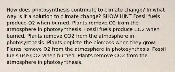 How does photosynthesis contribute to climate change? In what way is it a solution to climate change? SHOW HINT Fossil fuels produce O2 when burned. Plants remove O2 from the atmosphere in photosynthesis. Fossil fuels produce CO2 when burned. Plants remove CO2 from the atmosphere in photosynthesis. Plants deplete the biomass when they grow. Plants remove O2 from the atmosphere in photosynthesis. Fossil fuels use CO2 when burned. Plants remove CO2 from the atmosphere in photosynthesis.