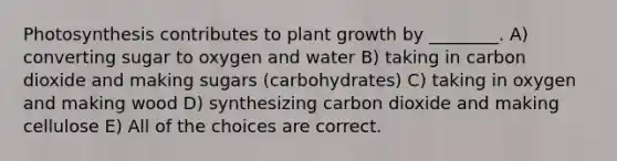 Photosynthesis contributes to plant growth by ________. A) converting sugar to oxygen and water B) taking in carbon dioxide and making sugars (carbohydrates) C) taking in oxygen and making wood D) synthesizing carbon dioxide and making cellulose E) All of the choices are correct.