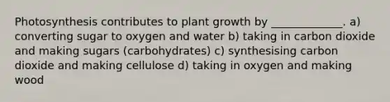 Photosynthesis contributes to plant growth by _____________. a) converting sugar to oxygen and water b) taking in carbon dioxide and making sugars (carbohydrates) c) synthesising carbon dioxide and making cellulose d) taking in oxygen and making wood