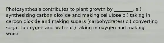 Photosynthesis contributes to plant growth by ________. a.) synthesizing carbon dioxide and making cellulose b.) taking in carbon dioxide and making sugars (carbohydrates) c.) converting sugar to oxygen and water d.) taking in oxygen and making wood