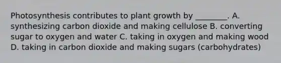 Photosynthesis contributes to plant growth by ________. A. synthesizing carbon dioxide and making cellulose B. converting sugar to oxygen and water C. taking in oxygen and making wood D. taking in carbon dioxide and making sugars (carbohydrates)