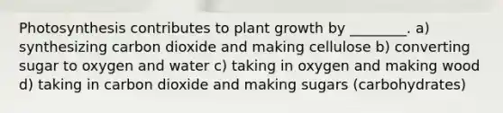 Photosynthesis contributes to plant growth by ________. a) synthesizing carbon dioxide and making cellulose b) converting sugar to oxygen and water c) taking in oxygen and making wood d) taking in carbon dioxide and making sugars (carbohydrates)