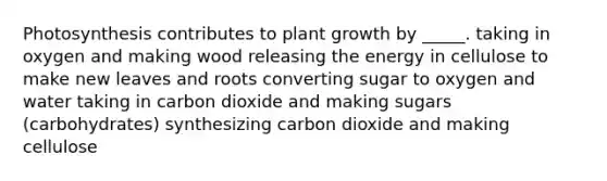 Photosynthesis contributes to plant growth by _____. taking in oxygen and making wood releasing the energy in cellulose to make new leaves and roots converting sugar to oxygen and water taking in carbon dioxide and making sugars (carbohydrates) synthesizing carbon dioxide and making cellulose