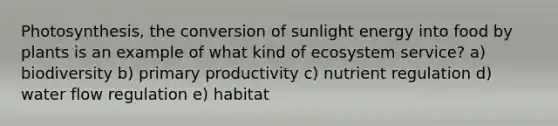 Photosynthesis, the conversion of sunlight energy into food by plants is an example of what kind of ecosystem service? a) biodiversity b) primary productivity c) nutrient regulation d) water flow regulation e) habitat