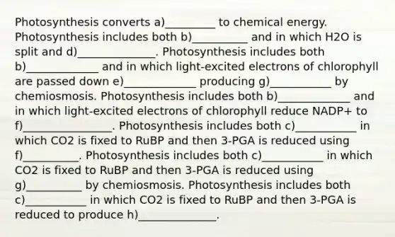 Photosynthesis converts a)_________ to chemical energy. Photosynthesis includes both b)__________ and in which H2O is split and d)______________. Photosynthesis includes both b)_____________ and in which light-excited electrons of chlorophyll are passed down e)_____________ producing g)___________ by chemiosmosis. Photosynthesis includes both b)_____________ and in which light-excited electrons of chlorophyll reduce NADP+ to f)________________. Photosynthesis includes both c)___________ in which CO2 is fixed to RuBP and then 3-PGA is reduced using f)__________. Photosynthesis includes both c)___________ in which CO2 is fixed to RuBP and then 3-PGA is reduced using g)__________ by chemiosmosis. Photosynthesis includes both c)___________ in which CO2 is fixed to RuBP and then 3-PGA is reduced to produce h)______________.