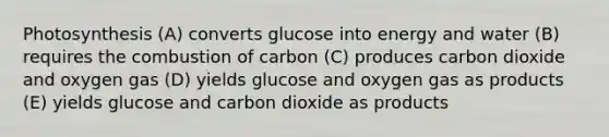 Photosynthesis (A) converts glucose into energy and water (B) requires the combustion of carbon (C) produces carbon dioxide and oxygen gas (D) yields glucose and oxygen gas as products (E) yields glucose and carbon dioxide as products