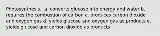 Photosynthesis.. a. converts glucose into energy and water b. requires the combustion of carbon c. produces carbon dioxide and oxygen gas d. yields glucose and oxygen gas as products e. yields glucose and carbon dioxide as products