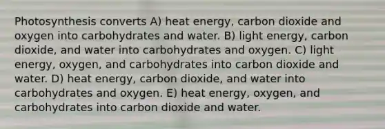 Photosynthesis converts A) heat energy, carbon dioxide and oxygen into carbohydrates and water. B) light energy, carbon dioxide, and water into carbohydrates and oxygen. C) light energy, oxygen, and carbohydrates into carbon dioxide and water. D) heat energy, carbon dioxide, and water into carbohydrates and oxygen. E) heat energy, oxygen, and carbohydrates into carbon dioxide and water.