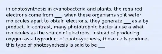 in photosynthesis in cyanobacteria and plants, the required electrons come from ___. when these organisms split water molecules apart to obtain electrons, they generate ___ as a by product. in contrast, many phototrophic bacteria use a what molecules as the source of electrons. instead of producing oxygen as a byproduct of photosynthesis, these cells produce. this type of photosynthesis is said to be ___