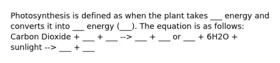 Photosynthesis is defined as when the plant takes ___ energy and converts it into ___ energy (___). The equation is as follows: Carbon Dioxide + ___ + ___ --> ___ + ___ or ___ + 6H2O + sunlight --> ___ + ___