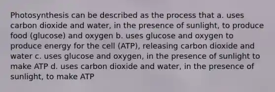 Photosynthesis can be described as the process that a. uses carbon dioxide and water, in the presence of sunlight, to produce food (glucose) and oxygen b. uses glucose and oxygen to produce energy for the cell (ATP), releasing carbon dioxide and water c. uses glucose and oxygen, in the presence of sunlight to make ATP d. uses carbon dioxide and water, in the presence of sunlight, to make ATP