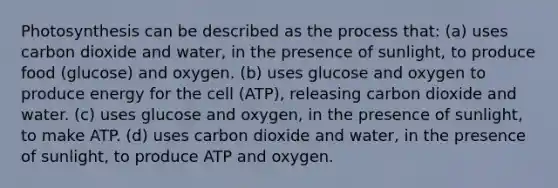 Photosynthesis can be described as the process that: (a) uses carbon dioxide and water, in the presence of sunlight, to produce food (glucose) and oxygen. (b) uses glucose and oxygen to produce energy for the cell (ATP), releasing carbon dioxide and water. (c) uses glucose and oxygen, in the presence of sunlight, to make ATP. (d) uses carbon dioxide and water, in the presence of sunlight, to produce ATP and oxygen.