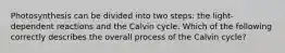 Photosynthesis can be divided into two steps: the light-dependent reactions and the Calvin cycle. Which of the following correctly describes the overall process of the Calvin cycle?