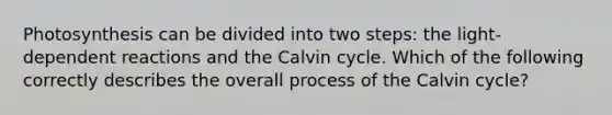 Photosynthesis can be divided into two steps: the light-dependent reactions and the Calvin cycle. Which of the following correctly describes the overall process of the Calvin cycle?