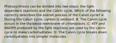 Photosynthesis can be divided into two steps: the light-dependent reactions and the Calvin cycle. Which of the following correctly describes the overall process of the Calvin cycle? A. During the Calvin cycle, carbon is oxidized. B. The Calvin cycle occurs in the thylakoid membrane of chloroplasts. C. ATP and NADPH produced by the light reactions are used by the calvin cycle to make carbohydrates. D. The Calvin cycle breaks down carbohydrates into simpler molecules.