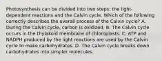 Photosynthesis can be divided into two steps: the light-dependent reactions and the Calvin cycle. Which of the following correctly describes the overall process of the Calvin cycle? A. During the Calvin cycle, carbon is oxidized. B. The Calvin cycle occurs in the thylakoid membrane of chloroplasts. C. ATP and NADPH produced by the light reactions are used by the Calvin cycle to make carbohydrates. D. The Calvin cycle breaks down carbohydrates into simpler molecules.