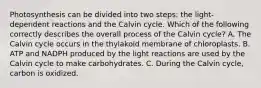 Photosynthesis can be divided into two steps: the light-dependent reactions and the Calvin cycle. Which of the following correctly describes the overall process of the Calvin cycle? A. The Calvin cycle occurs in the thylakoid membrane of chloroplasts. B. ATP and NADPH produced by the light reactions are used by the Calvin cycle to make carbohydrates. C. During the Calvin cycle, carbon is oxidized.