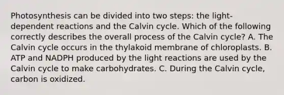 Photosynthesis can be divided into two steps: the light-dependent reactions and the Calvin cycle. Which of the following correctly describes the overall process of the Calvin cycle? A. The Calvin cycle occurs in the thylakoid membrane of chloroplasts. B. ATP and NADPH produced by the light reactions are used by the Calvin cycle to make carbohydrates. C. During the Calvin cycle, carbon is oxidized.