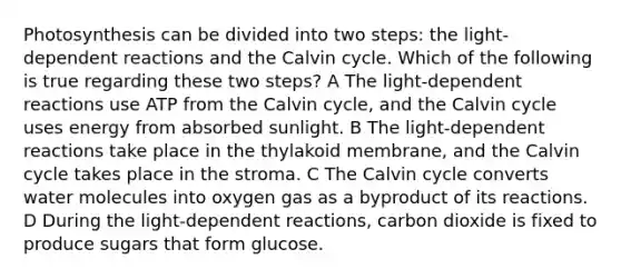 Photosynthesis can be divided into two steps: the light-dependent reactions and the Calvin cycle. Which of the following is true regarding these two steps? A The light-dependent reactions use ATP from the Calvin cycle, and the Calvin cycle uses energy from absorbed sunlight. B The light-dependent reactions take place in the thylakoid membrane, and the Calvin cycle takes place in the stroma. C The Calvin cycle converts water molecules into oxygen gas as a byproduct of its reactions. D During the light-dependent reactions, carbon dioxide is fixed to produce sugars that form glucose.